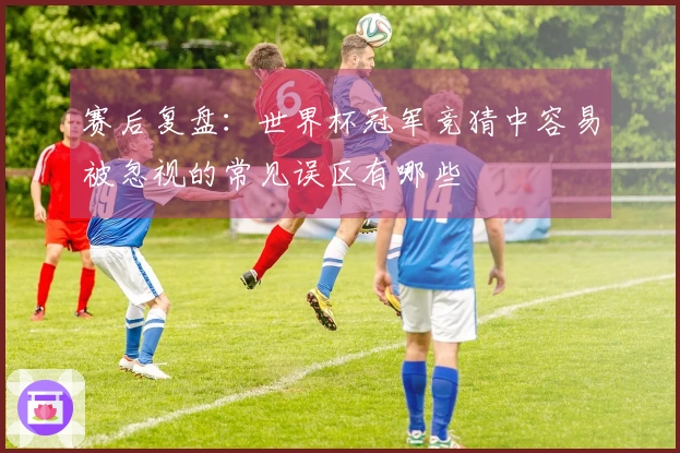 赛后复盘：世界杯冠军竞猜中容易被忽视的常见误区有哪些